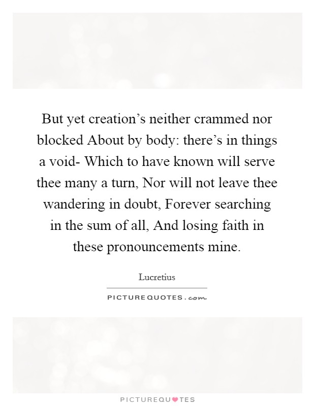 But yet creation's neither crammed nor blocked About by body: there's in things a void- Which to have known will serve thee many a turn, Nor will not leave thee wandering in doubt, Forever searching in the sum of all, And losing faith in these pronouncements mine. Picture Quote #1