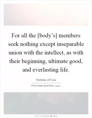 For all the [body’s] members seek nothing except inseparable union with the intellect, as with their beginning, ultimate good, and everlasting life Picture Quote #1