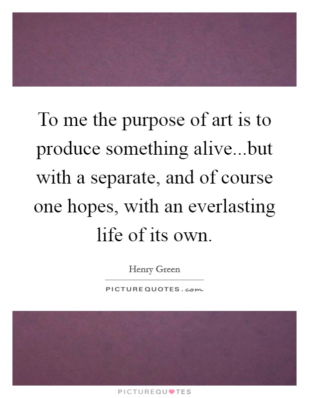 To me the purpose of art is to produce something alive...but with a separate, and of course one hopes, with an everlasting life of its own. Picture Quote #1