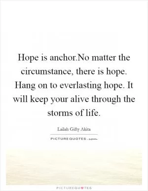 Hope is anchor.No matter the circumstance, there is hope. Hang on to everlasting hope. It will keep your alive through the storms of life Picture Quote #1