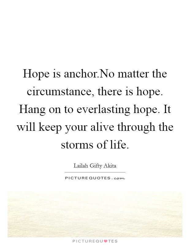 Hope is anchor.No matter the circumstance, there is hope. Hang on to everlasting hope. It will keep your alive through the storms of life. Picture Quote #1