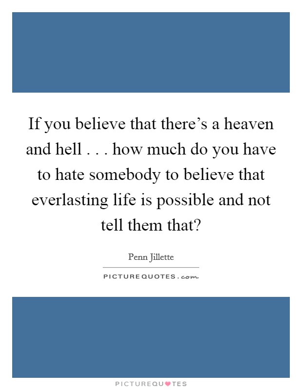 If you believe that there's a heaven and hell . . . how much do you have to hate somebody to believe that everlasting life is possible and not tell them that? Picture Quote #1