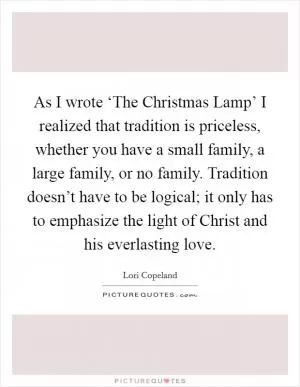 As I wrote ‘The Christmas Lamp’ I realized that tradition is priceless, whether you have a small family, a large family, or no family. Tradition doesn’t have to be logical; it only has to emphasize the light of Christ and his everlasting love Picture Quote #1