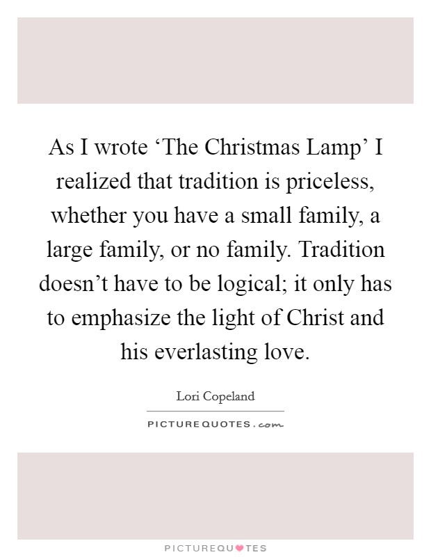 As I wrote ‘The Christmas Lamp' I realized that tradition is priceless, whether you have a small family, a large family, or no family. Tradition doesn't have to be logical; it only has to emphasize the light of Christ and his everlasting love. Picture Quote #1