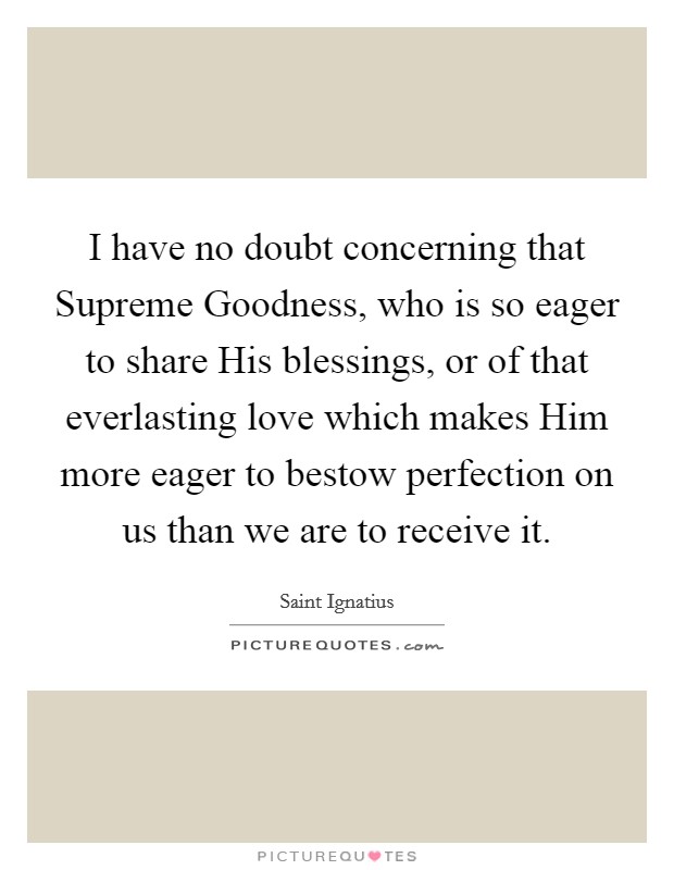 I have no doubt concerning that Supreme Goodness, who is so eager to share His blessings, or of that everlasting love which makes Him more eager to bestow perfection on us than we are to receive it. Picture Quote #1