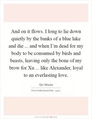 And on it flows. I long to lie down quietly by the banks of a blue lake and die ... and when I’m dead for my body to be consumed by birds and beasts, leaving only the bone of my brow for Xu ... like Alexander, loyal to an everlasting love Picture Quote #1