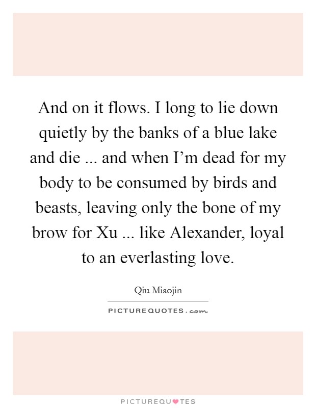 And on it flows. I long to lie down quietly by the banks of a blue lake and die ... and when I'm dead for my body to be consumed by birds and beasts, leaving only the bone of my brow for Xu ... like Alexander, loyal to an everlasting love. Picture Quote #1