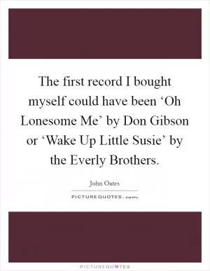The first record I bought myself could have been ‘Oh Lonesome Me’ by Don Gibson or ‘Wake Up Little Susie’ by the Everly Brothers Picture Quote #1