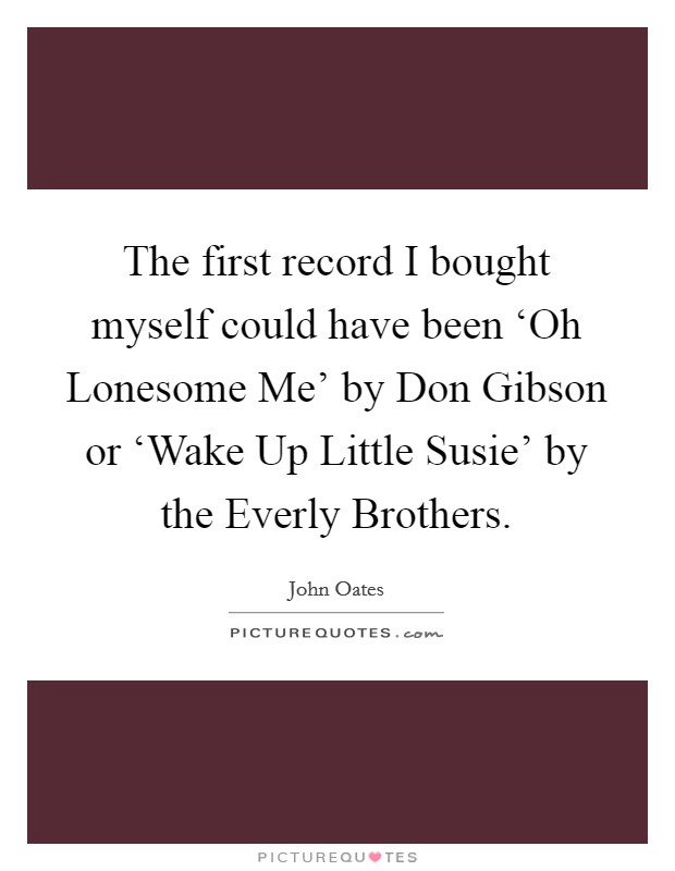 The first record I bought myself could have been ‘Oh Lonesome Me' by Don Gibson or ‘Wake Up Little Susie' by the Everly Brothers. Picture Quote #1
