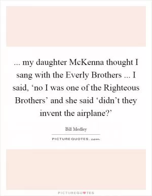 ... my daughter McKenna thought I sang with the Everly Brothers ... I said, ‘no I was one of the Righteous Brothers’ and she said ‘didn’t they invent the airplane?’ Picture Quote #1