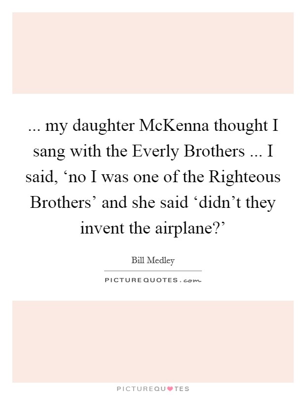 ... my daughter McKenna thought I sang with the Everly Brothers ... I said, ‘no I was one of the Righteous Brothers' and she said ‘didn't they invent the airplane?' Picture Quote #1