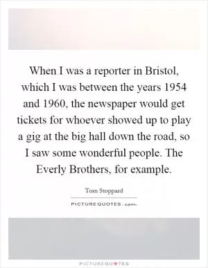 When I was a reporter in Bristol, which I was between the years 1954 and 1960, the newspaper would get tickets for whoever showed up to play a gig at the big hall down the road, so I saw some wonderful people. The Everly Brothers, for example Picture Quote #1