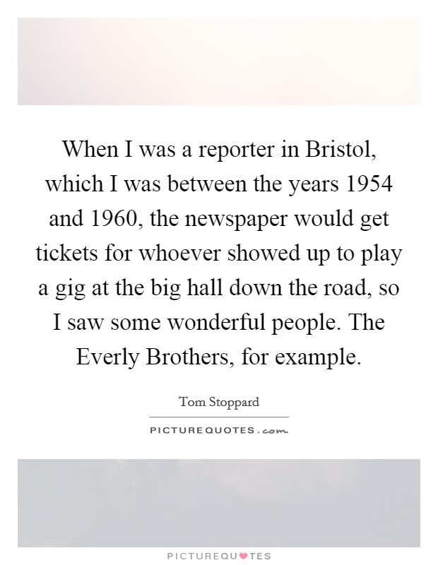 When I was a reporter in Bristol, which I was between the years 1954 and 1960, the newspaper would get tickets for whoever showed up to play a gig at the big hall down the road, so I saw some wonderful people. The Everly Brothers, for example. Picture Quote #1