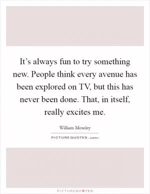 It’s always fun to try something new. People think every avenue has been explored on TV, but this has never been done. That, in itself, really excites me Picture Quote #1