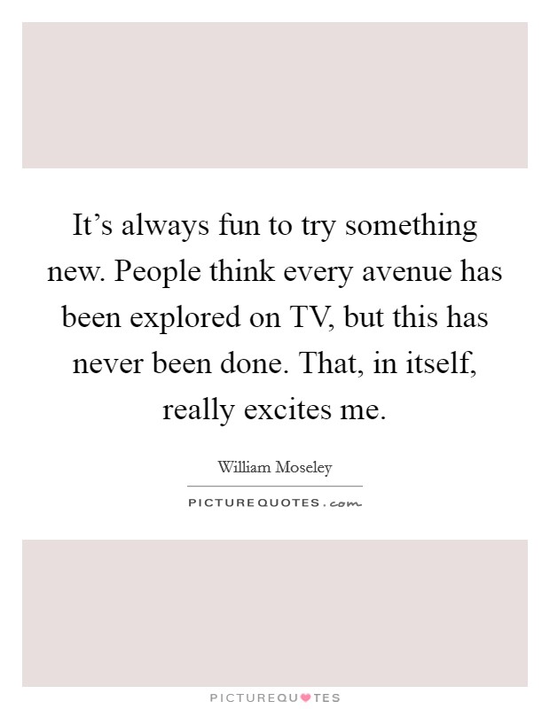 It's always fun to try something new. People think every avenue has been explored on TV, but this has never been done. That, in itself, really excites me. Picture Quote #1