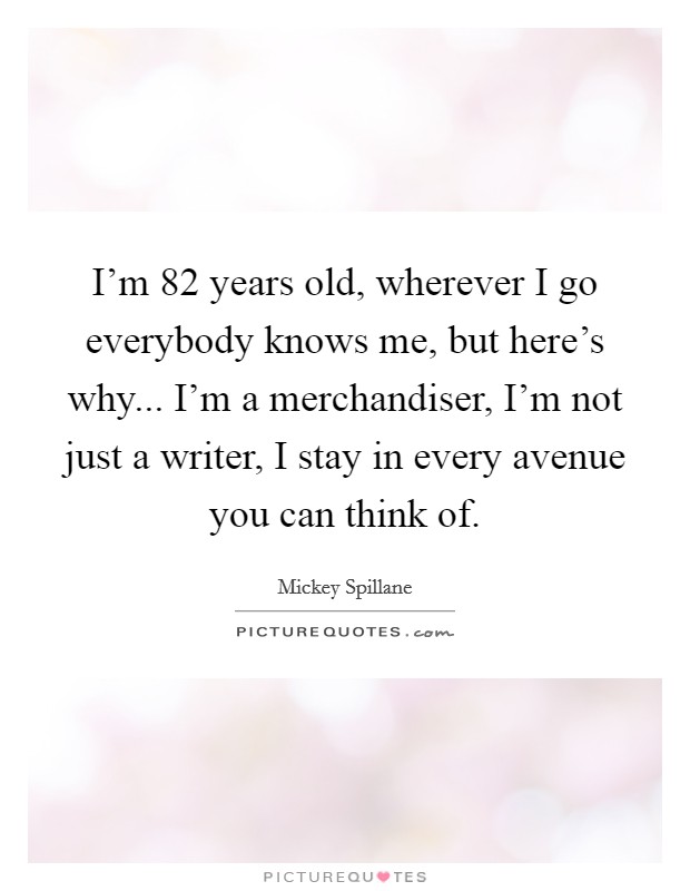 I'm 82 years old, wherever I go everybody knows me, but here's why... I'm a merchandiser, I'm not just a writer, I stay in every avenue you can think of. Picture Quote #1