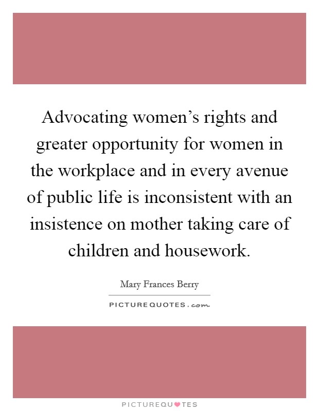Advocating women's rights and greater opportunity for women in the workplace and in every avenue of public life is inconsistent with an insistence on mother taking care of children and housework. Picture Quote #1