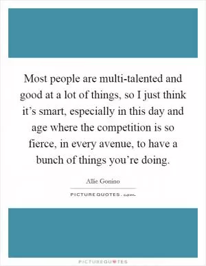 Most people are multi-talented and good at a lot of things, so I just think it’s smart, especially in this day and age where the competition is so fierce, in every avenue, to have a bunch of things you’re doing Picture Quote #1