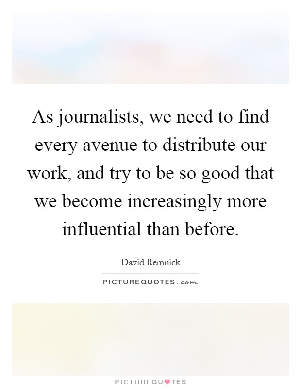 As journalists, we need to find every avenue to distribute our work, and try to be so good that we become increasingly more influential than before. Picture Quote #1