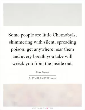 Some people are little Chernobyls, shimmering with silent, spreading poison: get anywhere near them and every breath you take will wreck you from the inside out Picture Quote #1