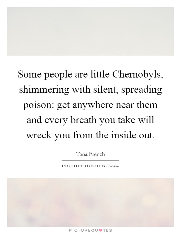 Some people are little Chernobyls, shimmering with silent, spreading poison: get anywhere near them and every breath you take will wreck you from the inside out. Picture Quote #1