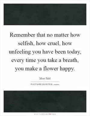 Remember that no matter how selfish, how cruel, how unfeeling you have been today, every time you take a breath, you make a flower happy Picture Quote #1