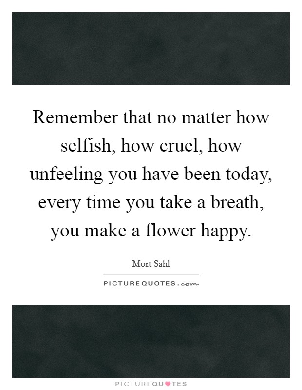 Remember that no matter how selfish, how cruel, how unfeeling you have been today, every time you take a breath, you make a flower happy. Picture Quote #1