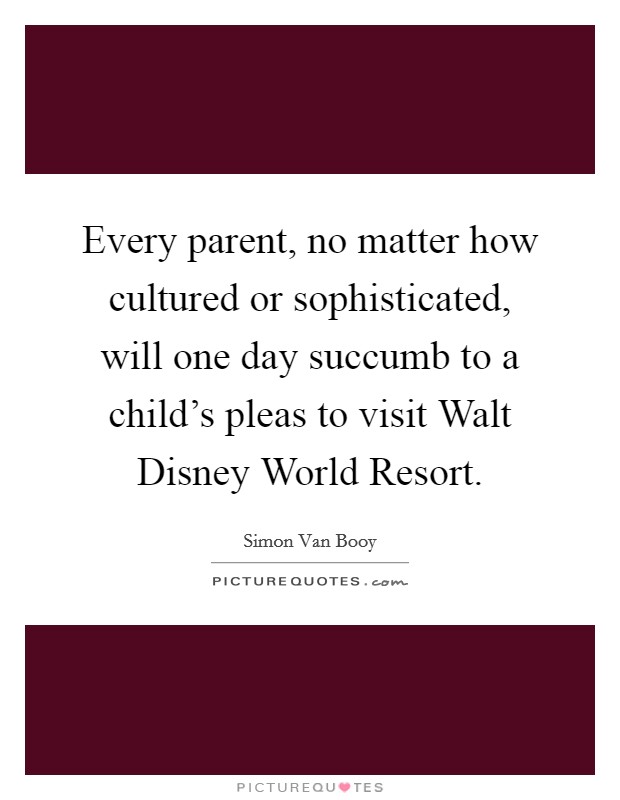 Every parent, no matter how cultured or sophisticated, will one day succumb to a child's pleas to visit Walt Disney World Resort. Picture Quote #1