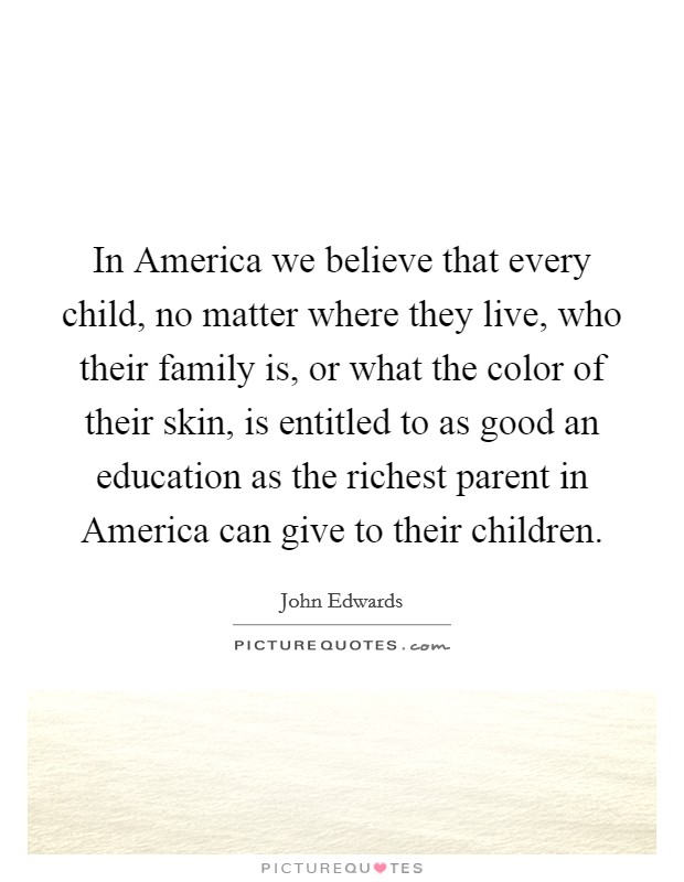 In America we believe that every child, no matter where they live, who their family is, or what the color of their skin, is entitled to as good an education as the richest parent in America can give to their children. Picture Quote #1
