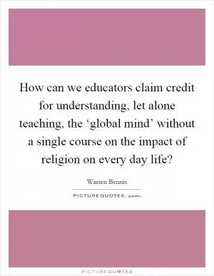 How can we educators claim credit for understanding, let alone teaching, the ‘global mind’ without a single course on the impact of religion on every day life? Picture Quote #1