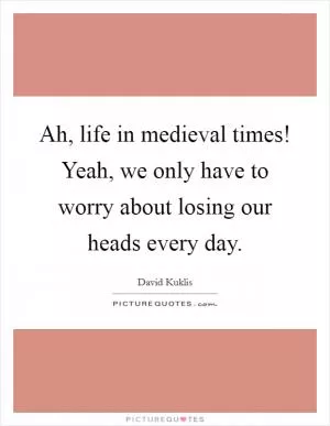Ah, life in medieval times! Yeah, we only have to worry about losing our heads every day Picture Quote #1