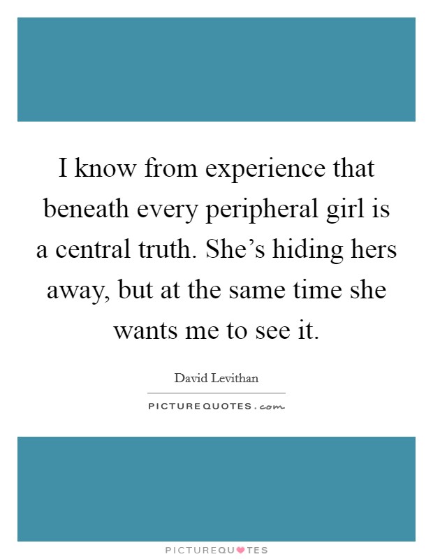I know from experience that beneath every peripheral girl is a central truth. She's hiding hers away, but at the same time she wants me to see it. Picture Quote #1