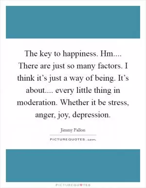 The key to happiness. Hm.... There are just so many factors. I think it’s just a way of being. It’s about.... every little thing in moderation. Whether it be stress, anger, joy, depression Picture Quote #1