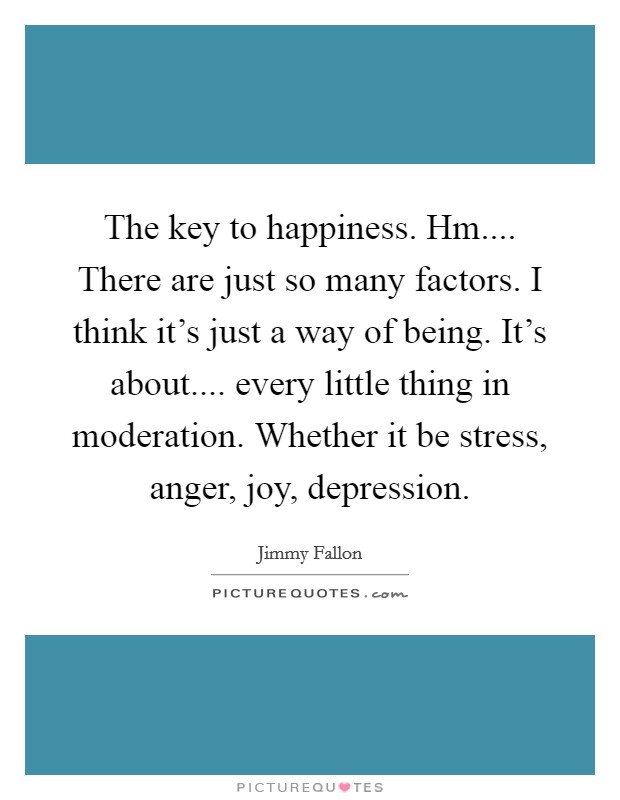The key to happiness. Hm.... There are just so many factors. I think it's just a way of being. It's about.... every little thing in moderation. Whether it be stress, anger, joy, depression. Picture Quote #1
