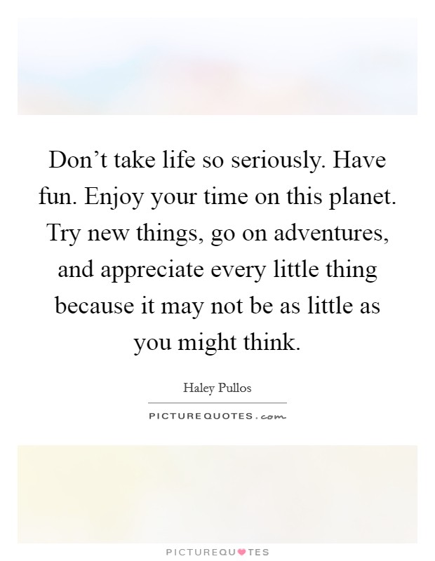 Don't take life so seriously. Have fun. Enjoy your time on this planet. Try new things, go on adventures, and appreciate every little thing because it may not be as little as you might think. Picture Quote #1