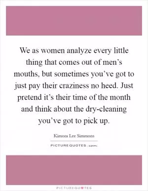 We as women analyze every little thing that comes out of men’s mouths, but sometimes you’ve got to just pay their craziness no heed. Just pretend it’s their time of the month and think about the dry-cleaning you’ve got to pick up Picture Quote #1