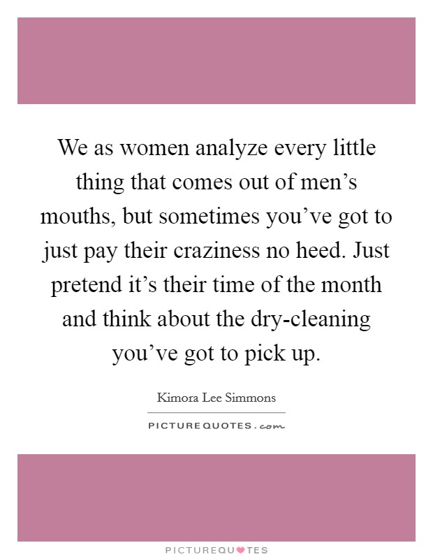 We as women analyze every little thing that comes out of men's mouths, but sometimes you've got to just pay their craziness no heed. Just pretend it's their time of the month and think about the dry-cleaning you've got to pick up. Picture Quote #1