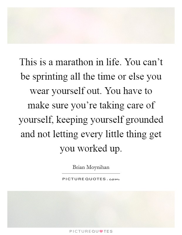 This is a marathon in life. You can't be sprinting all the time or else you wear yourself out. You have to make sure you're taking care of yourself, keeping yourself grounded and not letting every little thing get you worked up. Picture Quote #1