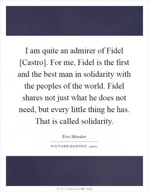 I am quite an admirer of Fidel [Castro]. For me, Fidel is the first and the best man in solidarity with the peoples of the world. Fidel shares not just what he does not need, but every little thing he has. That is called solidarity Picture Quote #1
