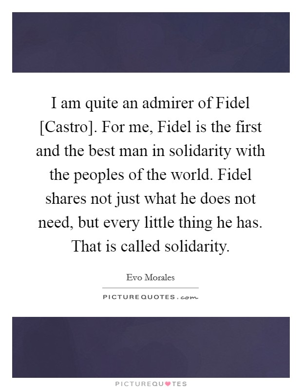 I am quite an admirer of Fidel [Castro]. For me, Fidel is the first and the best man in solidarity with the peoples of the world. Fidel shares not just what he does not need, but every little thing he has. That is called solidarity. Picture Quote #1