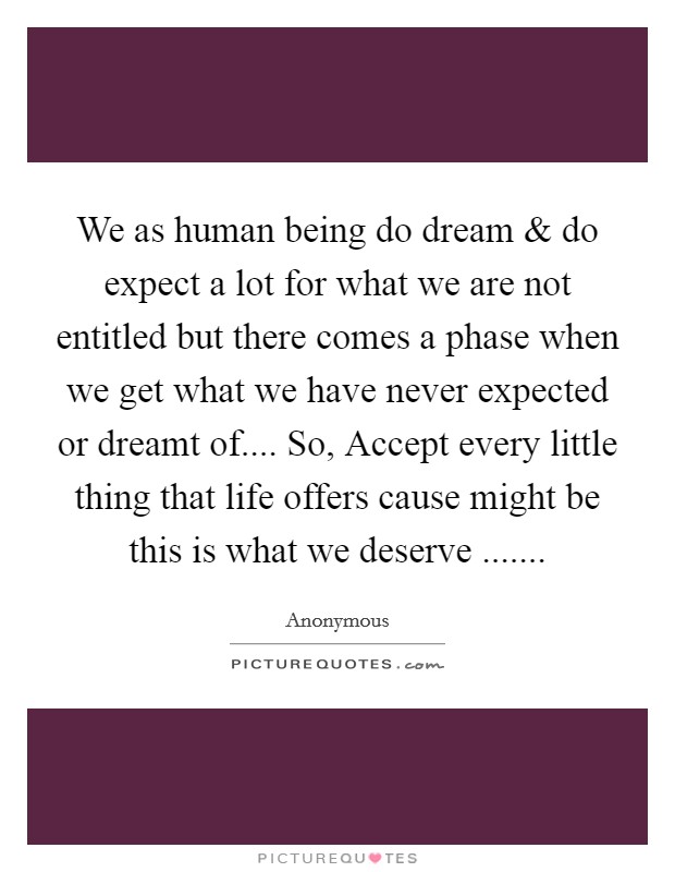 We as human being do dream and do expect a lot for what we are not entitled but there comes a phase when we get what we have never expected or dreamt of.... So, Accept every little thing that life offers cause might be this is what we deserve ....... Picture Quote #1