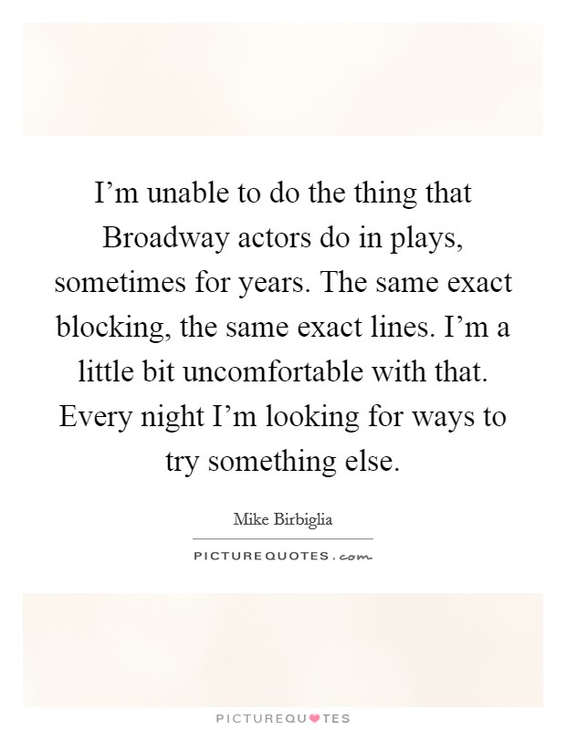 I'm unable to do the thing that Broadway actors do in plays, sometimes for years. The same exact blocking, the same exact lines. I'm a little bit uncomfortable with that. Every night I'm looking for ways to try something else. Picture Quote #1