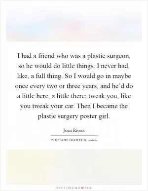 I had a friend who was a plastic surgeon, so he would do little things. I never had, like, a full thing. So I would go in maybe once every two or three years, and he’d do a little here, a little there; tweak you, like you tweak your car. Then I became the plastic surgery poster girl Picture Quote #1
