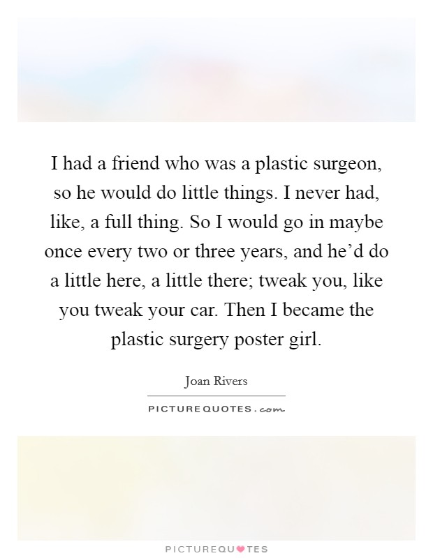 I had a friend who was a plastic surgeon, so he would do little things. I never had, like, a full thing. So I would go in maybe once every two or three years, and he'd do a little here, a little there; tweak you, like you tweak your car. Then I became the plastic surgery poster girl. Picture Quote #1