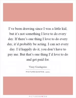 I’ve been drawing since I was a little kid, but it’s not something I love to do every day. If there’s one thing I love to do every day, it’d probably be acting. I can act every day. I’d happily do it, you don’t have to pay me. But that’s one thing I’d love to do and get paid for Picture Quote #1