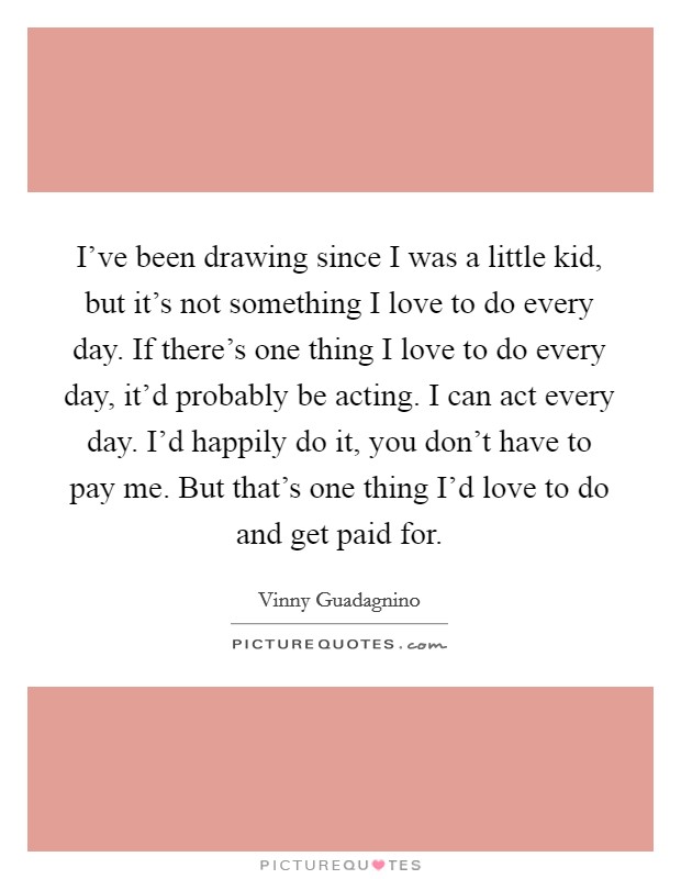 I've been drawing since I was a little kid, but it's not something I love to do every day. If there's one thing I love to do every day, it'd probably be acting. I can act every day. I'd happily do it, you don't have to pay me. But that's one thing I'd love to do and get paid for. Picture Quote #1