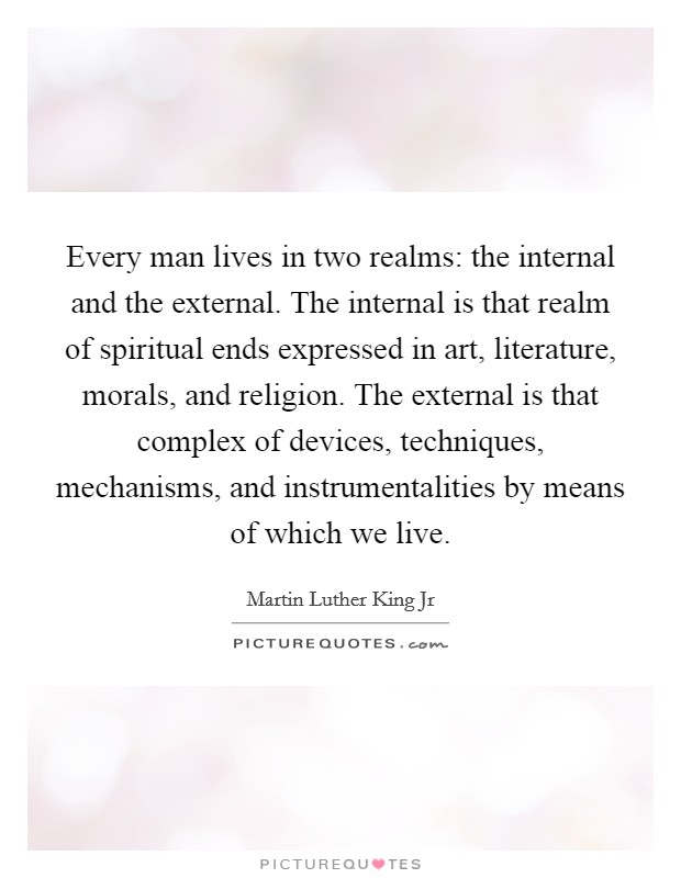 Every man lives in two realms: the internal and the external. The internal is that realm of spiritual ends expressed in art, literature, morals, and religion. The external is that complex of devices, techniques, mechanisms, and instrumentalities by means of which we live. Picture Quote #1