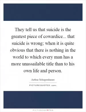 They tell us that suicide is the greatest piece of cowardice... that suicide is wrong; when it is quite obvious that there is nothing in the world to which every man has a more unassailable title than to his own life and person Picture Quote #1