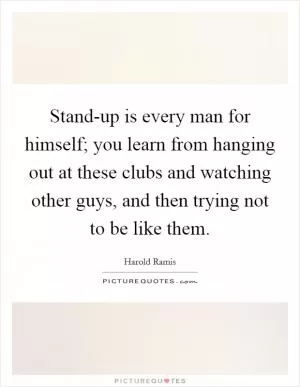 Stand-up is every man for himself; you learn from hanging out at these clubs and watching other guys, and then trying not to be like them Picture Quote #1