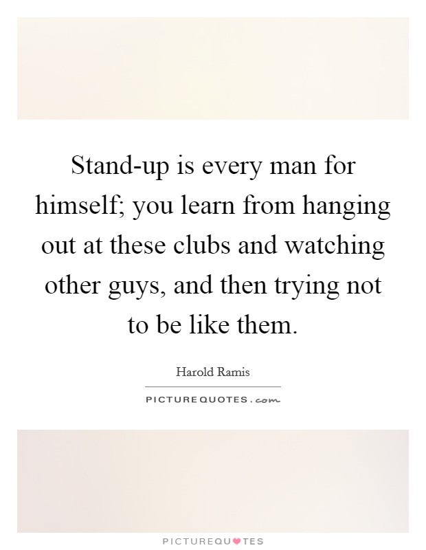 Stand-up is every man for himself; you learn from hanging out at these clubs and watching other guys, and then trying not to be like them. Picture Quote #1